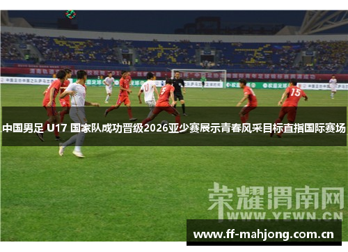 中国男足 U17 国家队成功晋级2026亚少赛展示青春风采目标直指国际赛场